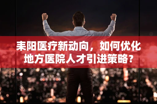 耒阳医疗新动向，如何优化地方医院人才引进策略？